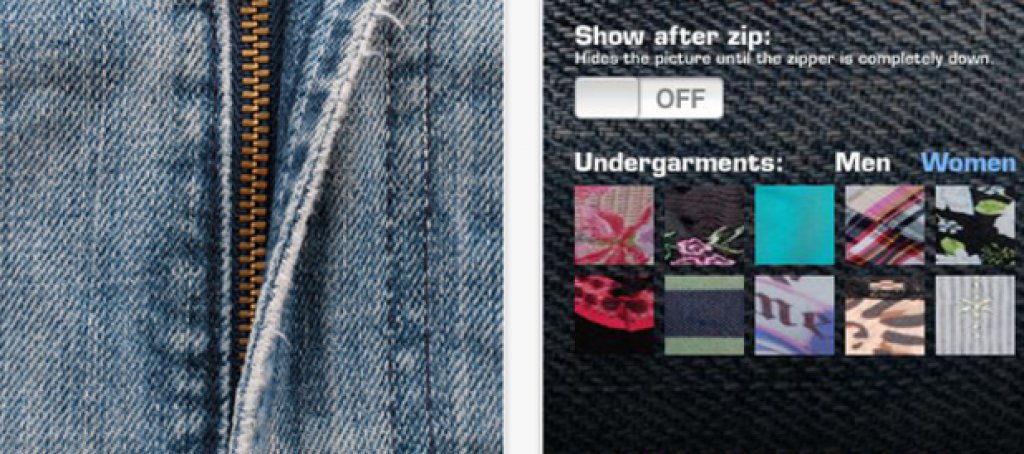 Zips

Някой някъде е решил, че разкопчаването на виртуални ципове е секси и е базирал цяло приложение на тази идея. Можете да движите ципа нагоре-надолу и да избирате какво бельо се подава изпод него. Ако се пристрастите към играта и инвестирате един долар в подобрената й версия, получавате опция да добавите неприлични снимчици от личната си колекция и отново да ги поставите зад разкопчаващия се цип. 
