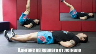 1. Повдигане на крака от легнало положение (Lying leg raise) 
Начин на изпълнение:  Легнете на пода по гръб и поставете ръцете си встрани с длани към пода или зад гърба. Повдигнете двата крака едновременно, като се стремите през цялото движение те да са събрани и сгъването в колената да е минимално. Без да правите пауза в крайна позиция (достигане на 90 градуса) започнете да спускате бавно краката си до стартовата точка. Петите не докосват пода през цялата серия. 
Стремете се към: 3-4 серии по 8-20 повторения според личните възможности. 
Направете го по-трудно: Не почивате в крайна позиция (достигане на 90 градуса). Не докосвате пода с пети при достигане на стартова точка. Дръжте коленете максимално прави и събрани.