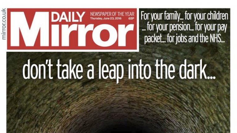Левичарският Daily Mirror призовава читателите си да гласуват за оставане в ЕС, като критикува грозната предизборна кампания. Вестникът излиза на първа страница със снимка на пропаст без дъно и с думите: "За вашето семейство... за вашите деца... за вашата пенсия... за вашата заплата... за работните места и за здравната система... Не правете крачка в тъмното, гласувайте за оставане"