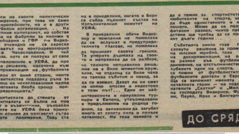 1968: Кремъл не пуска Левски срещу Милан

Тегленето на жребия за европейските клубни турнири през 1968 г. е последвано от нахлуването на войските от Варшавския договор в Чехословакия. България също участва в операцията, като харманлийският полк под командването на полковник Чавдаров е един от първите, стъпили на чехословашка територия. „Пражката пролет“ и идеята за социализъм с човешко лице е смазана от танковете. Реакцията на световната общност е категорична, а прочутият френски певец Ив Монтан къса публично членската си книжка в комунистическата партия. 
Преди операцията обаче жребият за турнирите на УЕФА е определил, че за Купата на европейските шампиони Левски трябва да играе с Милан, а носителят на Купата на Съветската армия Спартак (Сф) ще срещне французите от Бордо. На 31 август обаче УЕФА свиква извънредно заседание и решава, че отборите от страните агресори в Чехословакия ще играят първо помежду си. Така Левски се пада с унгарците от Ференцварош, а Спартак – с полския Гурник (Забже). По нареждане на Кремъл всички отбори от СССР, България, Полша, ГДР и Унгария обявяват бойкот на турнира. 
Куриозното е, че отборите от Чехословакия участват и правят страхотен фурор. Шампионът Спартак (Търнава) стига до полуфинал срещу Аякс, където губи първия мач в Амстердам с 0:3, но бие в ответния двубой с 2:0. Слован (Братислава) е още по-убедителен – той печели Купата на носителите на купи с победа 3:2 във финала с Барселона!
