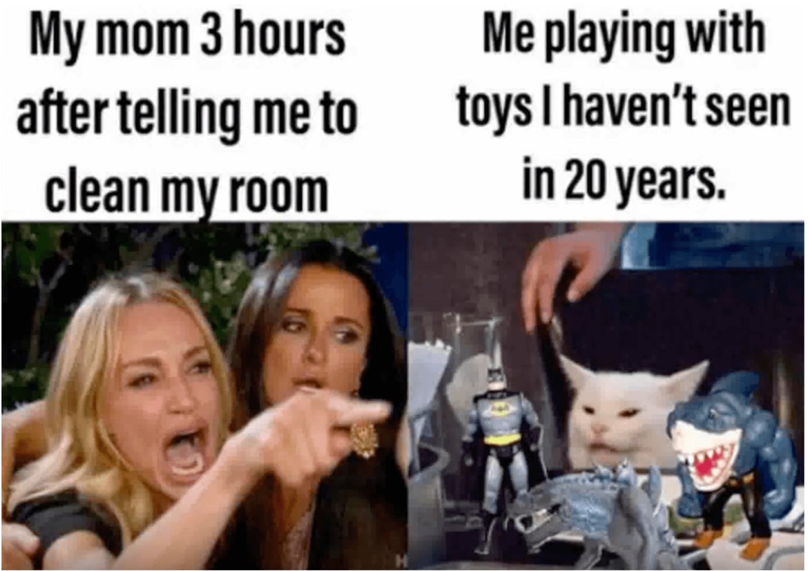 1. Майка ми, която преди три часа ми каза да си оправя стаята...
2. Аз, докато си играя с играчки, които не съм виждал от 20 години